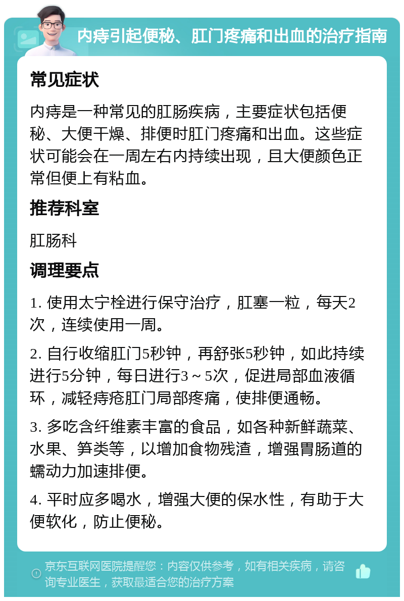 内痔引起便秘、肛门疼痛和出血的治疗指南 常见症状 内痔是一种常见的肛肠疾病，主要症状包括便秘、大便干燥、排便时肛门疼痛和出血。这些症状可能会在一周左右内持续出现，且大便颜色正常但便上有粘血。 推荐科室 肛肠科 调理要点 1. 使用太宁栓进行保守治疗，肛塞一粒，每天2次，连续使用一周。 2. 自行收缩肛门5秒钟，再舒张5秒钟，如此持续进行5分钟，每日进行3～5次，促进局部血液循环，减轻痔疮肛门局部疼痛，使排便通畅。 3. 多吃含纤维素丰富的食品，如各种新鲜蔬菜、水果、笋类等，以增加食物残渣，增强胃肠道的蠕动力加速排便。 4. 平时应多喝水，增强大便的保水性，有助于大便软化，防止便秘。