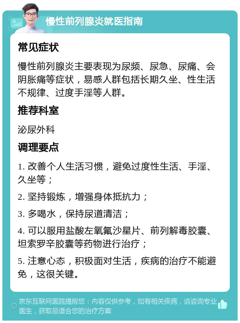 慢性前列腺炎就医指南 常见症状 慢性前列腺炎主要表现为尿频、尿急、尿痛、会阴胀痛等症状，易感人群包括长期久坐、性生活不规律、过度手淫等人群。 推荐科室 泌尿外科 调理要点 1. 改善个人生活习惯，避免过度性生活、手淫、久坐等； 2. 坚持锻炼，增强身体抵抗力； 3. 多喝水，保持尿道清洁； 4. 可以服用盐酸左氧氟沙星片、前列解毒胶囊、坦索罗辛胶囊等药物进行治疗； 5. 注意心态，积极面对生活，疾病的治疗不能避免，这很关键。