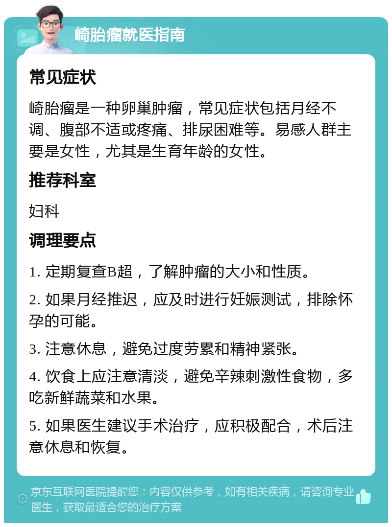 崎胎瘤就医指南 常见症状 崎胎瘤是一种卵巢肿瘤，常见症状包括月经不调、腹部不适或疼痛、排尿困难等。易感人群主要是女性，尤其是生育年龄的女性。 推荐科室 妇科 调理要点 1. 定期复查B超，了解肿瘤的大小和性质。 2. 如果月经推迟，应及时进行妊娠测试，排除怀孕的可能。 3. 注意休息，避免过度劳累和精神紧张。 4. 饮食上应注意清淡，避免辛辣刺激性食物，多吃新鲜蔬菜和水果。 5. 如果医生建议手术治疗，应积极配合，术后注意休息和恢复。