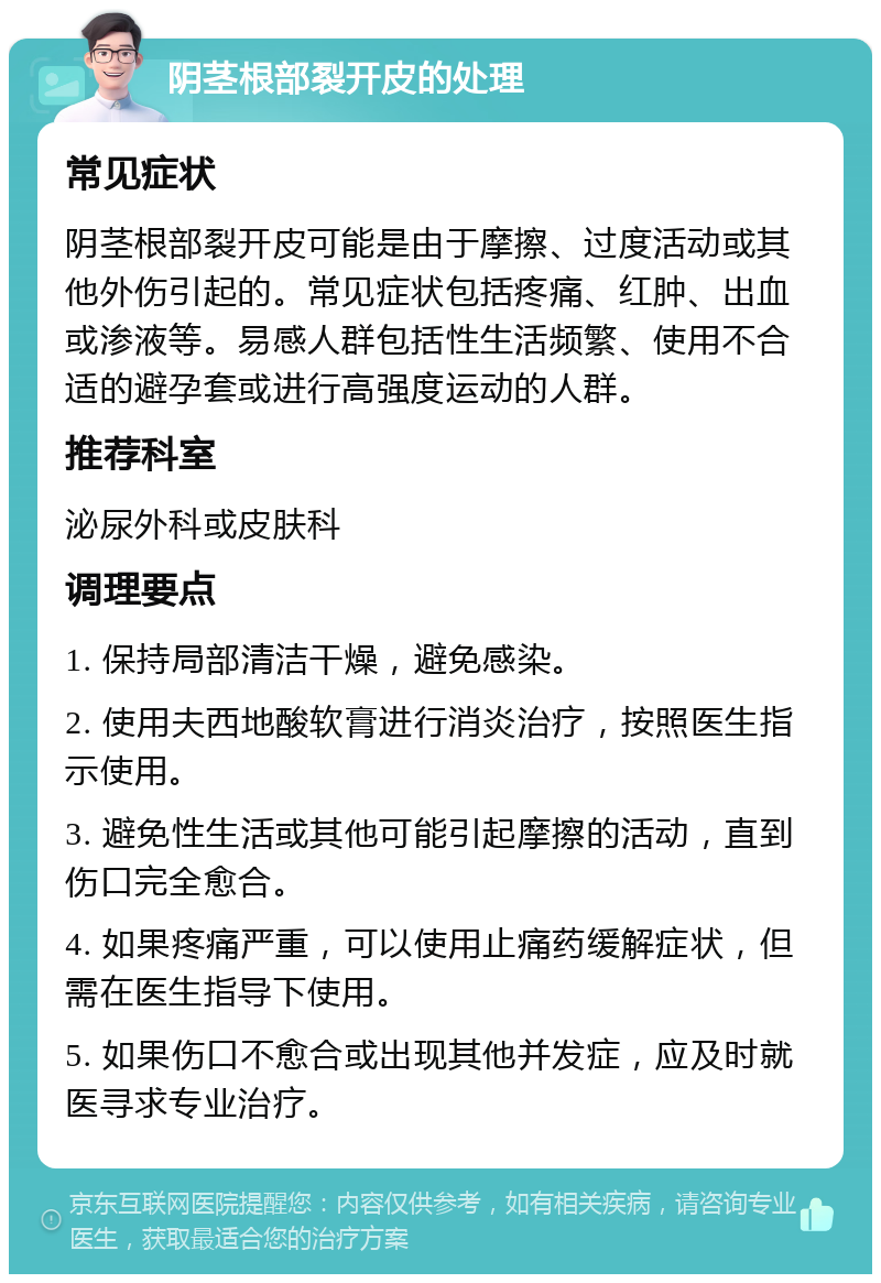 阴茎根部裂开皮的处理 常见症状 阴茎根部裂开皮可能是由于摩擦、过度活动或其他外伤引起的。常见症状包括疼痛、红肿、出血或渗液等。易感人群包括性生活频繁、使用不合适的避孕套或进行高强度运动的人群。 推荐科室 泌尿外科或皮肤科 调理要点 1. 保持局部清洁干燥，避免感染。 2. 使用夫西地酸软膏进行消炎治疗，按照医生指示使用。 3. 避免性生活或其他可能引起摩擦的活动，直到伤口完全愈合。 4. 如果疼痛严重，可以使用止痛药缓解症状，但需在医生指导下使用。 5. 如果伤口不愈合或出现其他并发症，应及时就医寻求专业治疗。