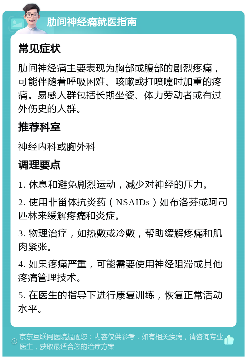 肋间神经痛就医指南 常见症状 肋间神经痛主要表现为胸部或腹部的剧烈疼痛，可能伴随着呼吸困难、咳嗽或打喷嚏时加重的疼痛。易感人群包括长期坐姿、体力劳动者或有过外伤史的人群。 推荐科室 神经内科或胸外科 调理要点 1. 休息和避免剧烈运动，减少对神经的压力。 2. 使用非甾体抗炎药（NSAIDs）如布洛芬或阿司匹林来缓解疼痛和炎症。 3. 物理治疗，如热敷或冷敷，帮助缓解疼痛和肌肉紧张。 4. 如果疼痛严重，可能需要使用神经阻滞或其他疼痛管理技术。 5. 在医生的指导下进行康复训练，恢复正常活动水平。