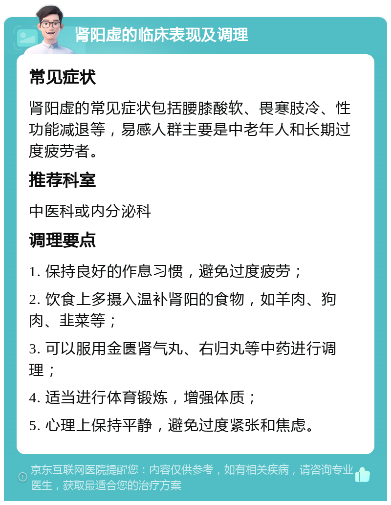 肾阳虚的临床表现及调理 常见症状 肾阳虚的常见症状包括腰膝酸软、畏寒肢冷、性功能减退等，易感人群主要是中老年人和长期过度疲劳者。 推荐科室 中医科或内分泌科 调理要点 1. 保持良好的作息习惯，避免过度疲劳； 2. 饮食上多摄入温补肾阳的食物，如羊肉、狗肉、韭菜等； 3. 可以服用金匮肾气丸、右归丸等中药进行调理； 4. 适当进行体育锻炼，增强体质； 5. 心理上保持平静，避免过度紧张和焦虑。