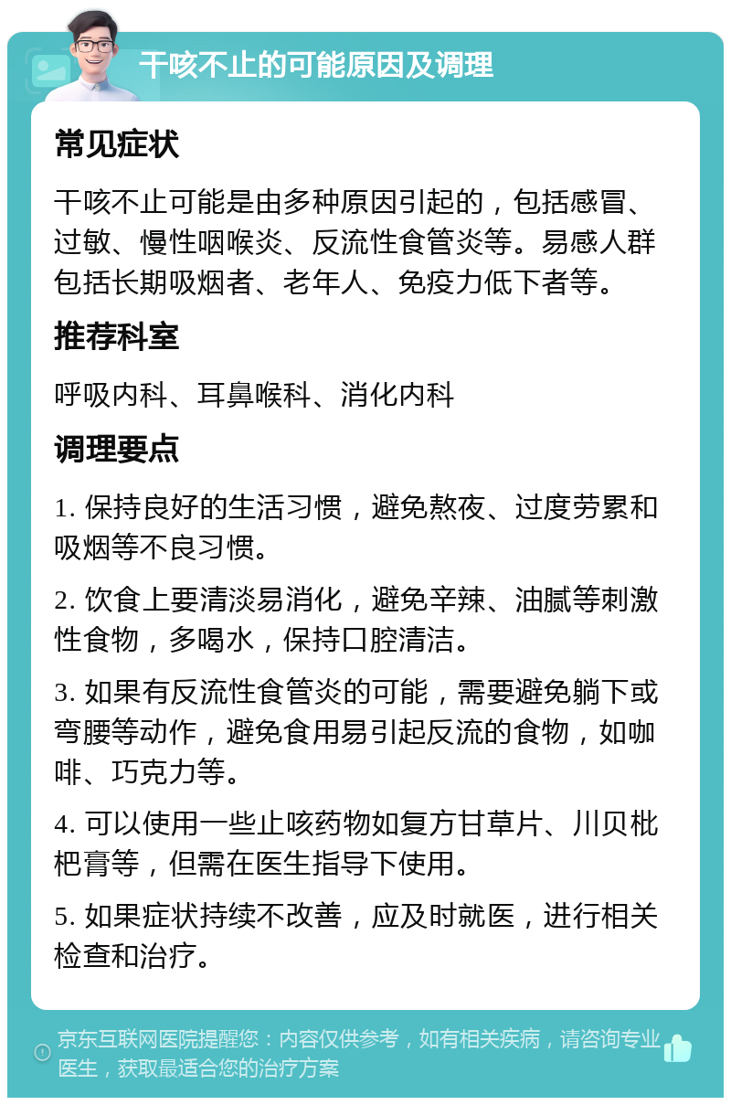 干咳不止的可能原因及调理 常见症状 干咳不止可能是由多种原因引起的，包括感冒、过敏、慢性咽喉炎、反流性食管炎等。易感人群包括长期吸烟者、老年人、免疫力低下者等。 推荐科室 呼吸内科、耳鼻喉科、消化内科 调理要点 1. 保持良好的生活习惯，避免熬夜、过度劳累和吸烟等不良习惯。 2. 饮食上要清淡易消化，避免辛辣、油腻等刺激性食物，多喝水，保持口腔清洁。 3. 如果有反流性食管炎的可能，需要避免躺下或弯腰等动作，避免食用易引起反流的食物，如咖啡、巧克力等。 4. 可以使用一些止咳药物如复方甘草片、川贝枇杷膏等，但需在医生指导下使用。 5. 如果症状持续不改善，应及时就医，进行相关检查和治疗。