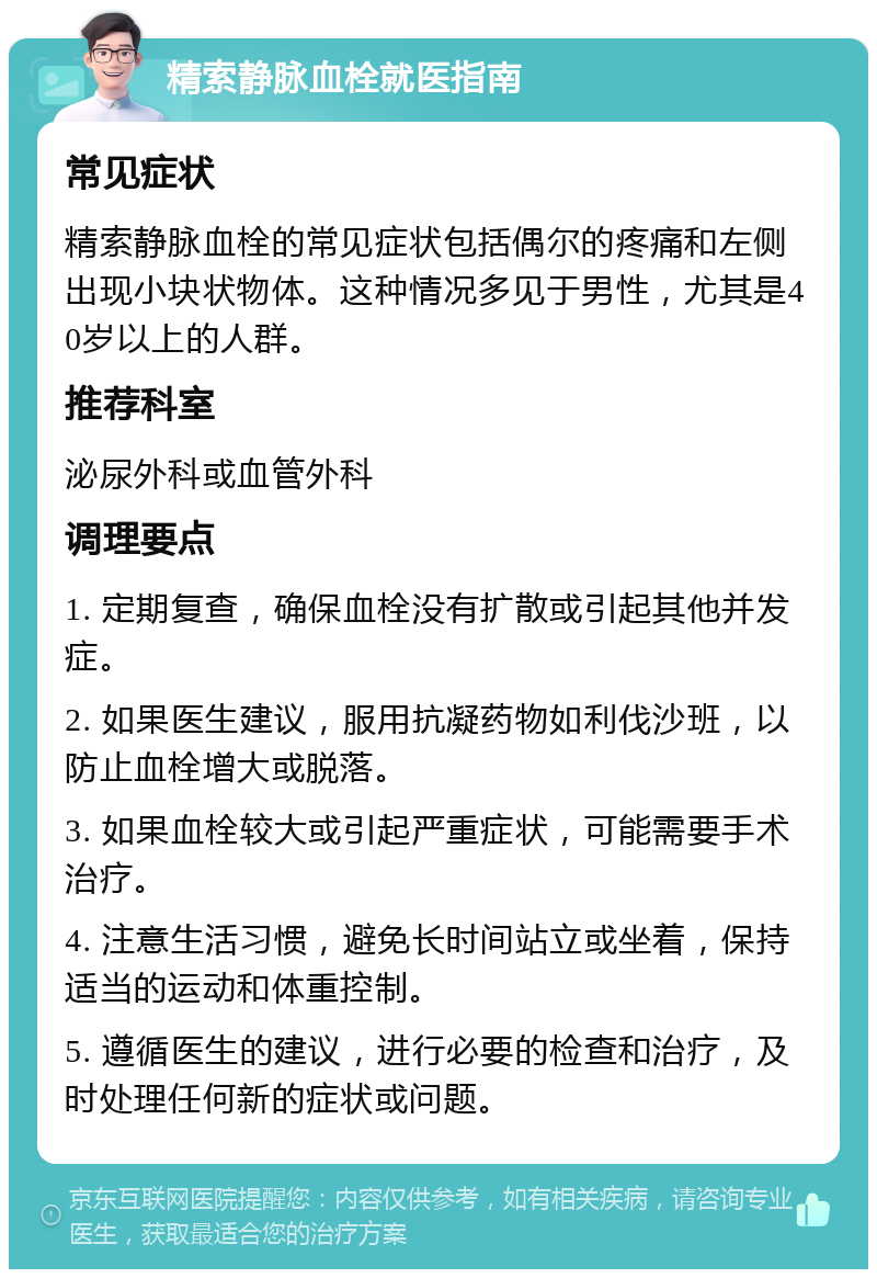 精索静脉血栓就医指南 常见症状 精索静脉血栓的常见症状包括偶尔的疼痛和左侧出现小块状物体。这种情况多见于男性，尤其是40岁以上的人群。 推荐科室 泌尿外科或血管外科 调理要点 1. 定期复查，确保血栓没有扩散或引起其他并发症。 2. 如果医生建议，服用抗凝药物如利伐沙班，以防止血栓增大或脱落。 3. 如果血栓较大或引起严重症状，可能需要手术治疗。 4. 注意生活习惯，避免长时间站立或坐着，保持适当的运动和体重控制。 5. 遵循医生的建议，进行必要的检查和治疗，及时处理任何新的症状或问题。