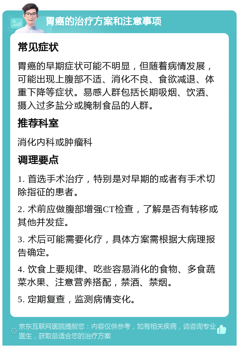 胃癌的治疗方案和注意事项 常见症状 胃癌的早期症状可能不明显，但随着病情发展，可能出现上腹部不适、消化不良、食欲减退、体重下降等症状。易感人群包括长期吸烟、饮酒、摄入过多盐分或腌制食品的人群。 推荐科室 消化内科或肿瘤科 调理要点 1. 首选手术治疗，特别是对早期的或者有手术切除指征的患者。 2. 术前应做腹部增强CT检查，了解是否有转移或其他并发症。 3. 术后可能需要化疗，具体方案需根据大病理报告确定。 4. 饮食上要规律、吃些容易消化的食物、多食蔬菜水果、注意营养搭配，禁酒、禁烟。 5. 定期复查，监测病情变化。