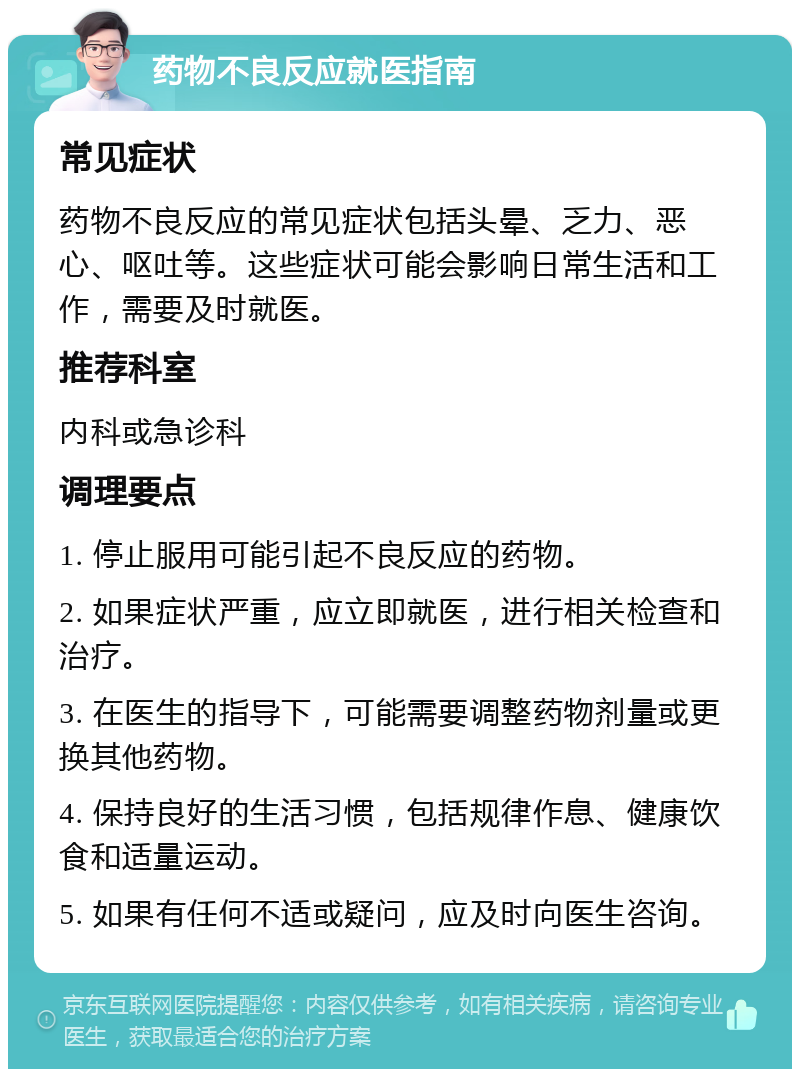 药物不良反应就医指南 常见症状 药物不良反应的常见症状包括头晕、乏力、恶心、呕吐等。这些症状可能会影响日常生活和工作，需要及时就医。 推荐科室 内科或急诊科 调理要点 1. 停止服用可能引起不良反应的药物。 2. 如果症状严重，应立即就医，进行相关检查和治疗。 3. 在医生的指导下，可能需要调整药物剂量或更换其他药物。 4. 保持良好的生活习惯，包括规律作息、健康饮食和适量运动。 5. 如果有任何不适或疑问，应及时向医生咨询。