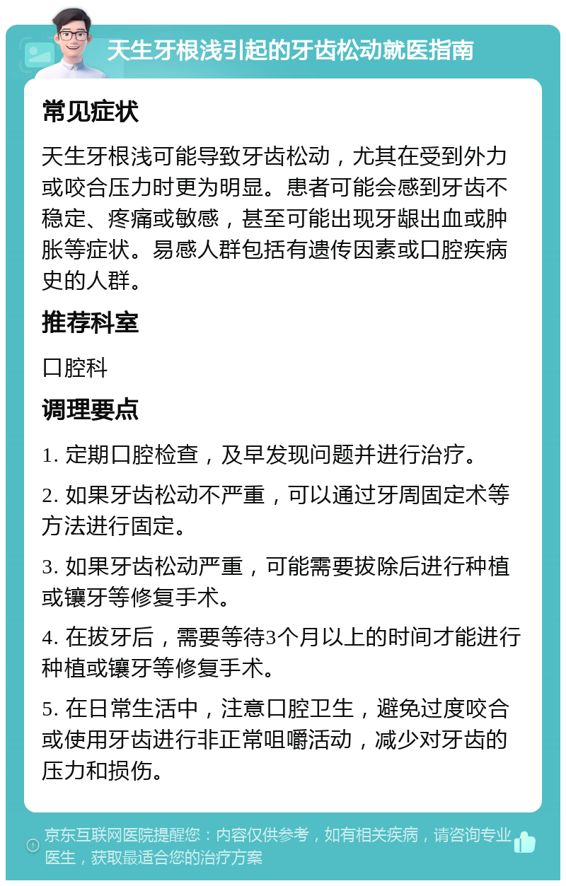 天生牙根浅引起的牙齿松动就医指南 常见症状 天生牙根浅可能导致牙齿松动，尤其在受到外力或咬合压力时更为明显。患者可能会感到牙齿不稳定、疼痛或敏感，甚至可能出现牙龈出血或肿胀等症状。易感人群包括有遗传因素或口腔疾病史的人群。 推荐科室 口腔科 调理要点 1. 定期口腔检查，及早发现问题并进行治疗。 2. 如果牙齿松动不严重，可以通过牙周固定术等方法进行固定。 3. 如果牙齿松动严重，可能需要拔除后进行种植或镶牙等修复手术。 4. 在拔牙后，需要等待3个月以上的时间才能进行种植或镶牙等修复手术。 5. 在日常生活中，注意口腔卫生，避免过度咬合或使用牙齿进行非正常咀嚼活动，减少对牙齿的压力和损伤。