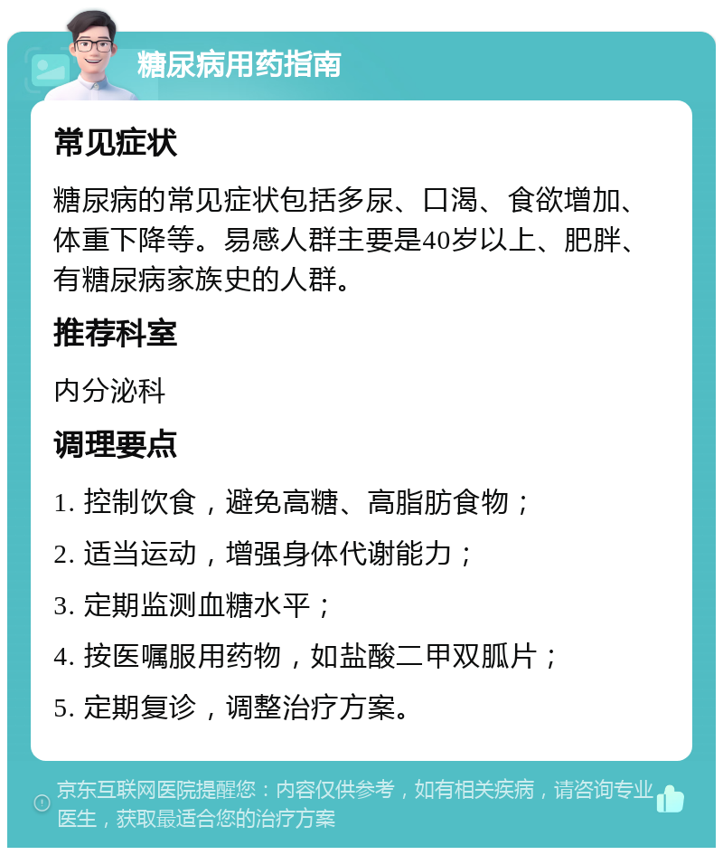 糖尿病用药指南 常见症状 糖尿病的常见症状包括多尿、口渴、食欲增加、体重下降等。易感人群主要是40岁以上、肥胖、有糖尿病家族史的人群。 推荐科室 内分泌科 调理要点 1. 控制饮食，避免高糖、高脂肪食物； 2. 适当运动，增强身体代谢能力； 3. 定期监测血糖水平； 4. 按医嘱服用药物，如盐酸二甲双胍片； 5. 定期复诊，调整治疗方案。