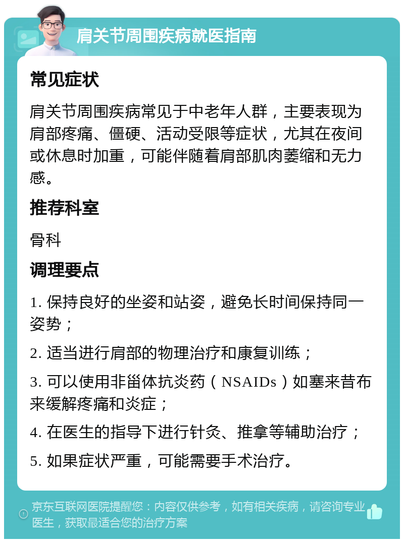 肩关节周围疾病就医指南 常见症状 肩关节周围疾病常见于中老年人群，主要表现为肩部疼痛、僵硬、活动受限等症状，尤其在夜间或休息时加重，可能伴随着肩部肌肉萎缩和无力感。 推荐科室 骨科 调理要点 1. 保持良好的坐姿和站姿，避免长时间保持同一姿势； 2. 适当进行肩部的物理治疗和康复训练； 3. 可以使用非甾体抗炎药（NSAIDs）如塞来昔布来缓解疼痛和炎症； 4. 在医生的指导下进行针灸、推拿等辅助治疗； 5. 如果症状严重，可能需要手术治疗。