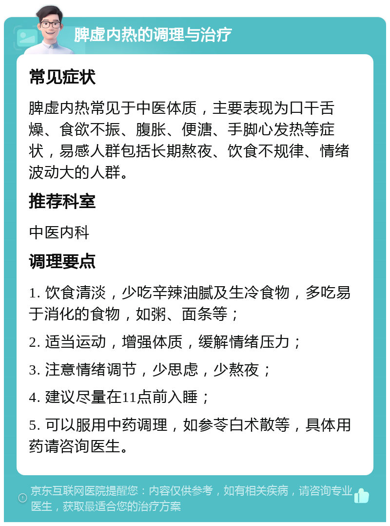 脾虚内热的调理与治疗 常见症状 脾虚内热常见于中医体质，主要表现为口干舌燥、食欲不振、腹胀、便溏、手脚心发热等症状，易感人群包括长期熬夜、饮食不规律、情绪波动大的人群。 推荐科室 中医内科 调理要点 1. 饮食清淡，少吃辛辣油腻及生冷食物，多吃易于消化的食物，如粥、面条等； 2. 适当运动，增强体质，缓解情绪压力； 3. 注意情绪调节，少思虑，少熬夜； 4. 建议尽量在11点前入睡； 5. 可以服用中药调理，如参苓白术散等，具体用药请咨询医生。