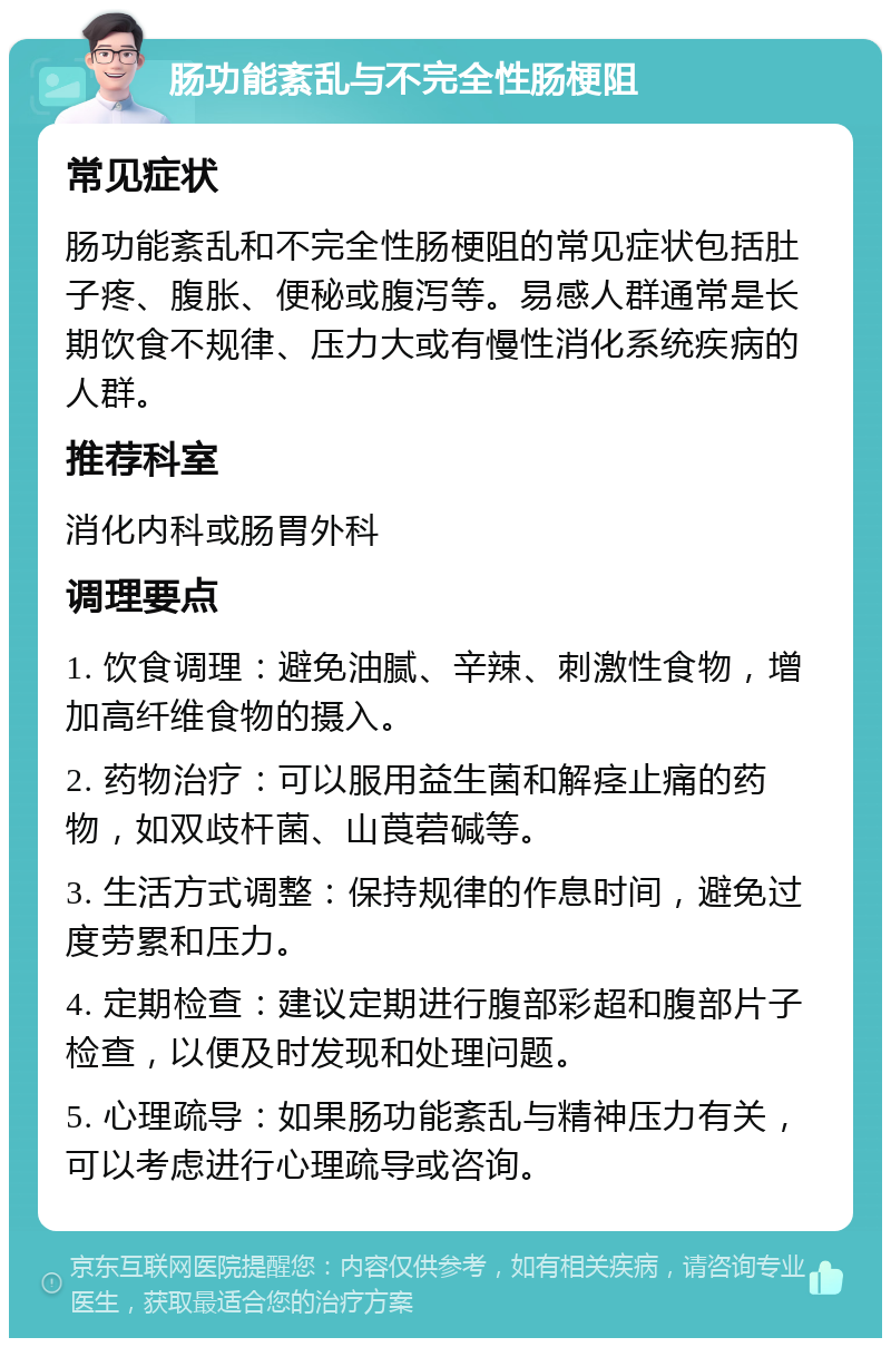 肠功能紊乱与不完全性肠梗阻 常见症状 肠功能紊乱和不完全性肠梗阻的常见症状包括肚子疼、腹胀、便秘或腹泻等。易感人群通常是长期饮食不规律、压力大或有慢性消化系统疾病的人群。 推荐科室 消化内科或肠胃外科 调理要点 1. 饮食调理：避免油腻、辛辣、刺激性食物，增加高纤维食物的摄入。 2. 药物治疗：可以服用益生菌和解痉止痛的药物，如双歧杆菌、山莨菪碱等。 3. 生活方式调整：保持规律的作息时间，避免过度劳累和压力。 4. 定期检查：建议定期进行腹部彩超和腹部片子检查，以便及时发现和处理问题。 5. 心理疏导：如果肠功能紊乱与精神压力有关，可以考虑进行心理疏导或咨询。