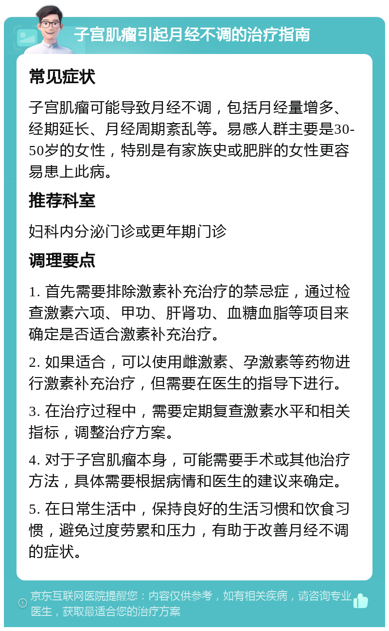 子宫肌瘤引起月经不调的治疗指南 常见症状 子宫肌瘤可能导致月经不调，包括月经量增多、经期延长、月经周期紊乱等。易感人群主要是30-50岁的女性，特别是有家族史或肥胖的女性更容易患上此病。 推荐科室 妇科内分泌门诊或更年期门诊 调理要点 1. 首先需要排除激素补充治疗的禁忌症，通过检查激素六项、甲功、肝肾功、血糖血脂等项目来确定是否适合激素补充治疗。 2. 如果适合，可以使用雌激素、孕激素等药物进行激素补充治疗，但需要在医生的指导下进行。 3. 在治疗过程中，需要定期复查激素水平和相关指标，调整治疗方案。 4. 对于子宫肌瘤本身，可能需要手术或其他治疗方法，具体需要根据病情和医生的建议来确定。 5. 在日常生活中，保持良好的生活习惯和饮食习惯，避免过度劳累和压力，有助于改善月经不调的症状。