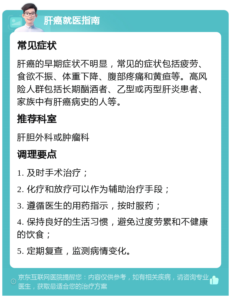 肝癌就医指南 常见症状 肝癌的早期症状不明显，常见的症状包括疲劳、食欲不振、体重下降、腹部疼痛和黄疸等。高风险人群包括长期酗酒者、乙型或丙型肝炎患者、家族中有肝癌病史的人等。 推荐科室 肝胆外科或肿瘤科 调理要点 1. 及时手术治疗； 2. 化疗和放疗可以作为辅助治疗手段； 3. 遵循医生的用药指示，按时服药； 4. 保持良好的生活习惯，避免过度劳累和不健康的饮食； 5. 定期复查，监测病情变化。