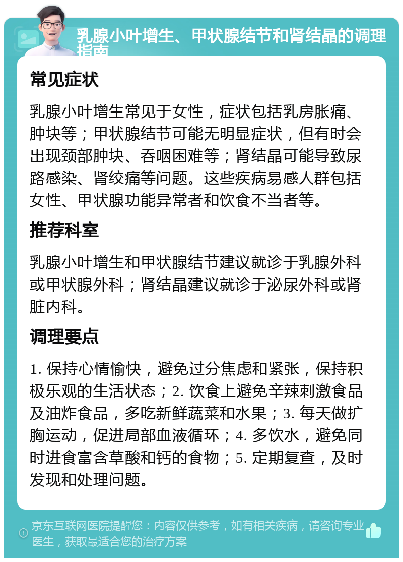 乳腺小叶增生、甲状腺结节和肾结晶的调理指南 常见症状 乳腺小叶增生常见于女性，症状包括乳房胀痛、肿块等；甲状腺结节可能无明显症状，但有时会出现颈部肿块、吞咽困难等；肾结晶可能导致尿路感染、肾绞痛等问题。这些疾病易感人群包括女性、甲状腺功能异常者和饮食不当者等。 推荐科室 乳腺小叶增生和甲状腺结节建议就诊于乳腺外科或甲状腺外科；肾结晶建议就诊于泌尿外科或肾脏内科。 调理要点 1. 保持心情愉快，避免过分焦虑和紧张，保持积极乐观的生活状态；2. 饮食上避免辛辣刺激食品及油炸食品，多吃新鲜蔬菜和水果；3. 每天做扩胸运动，促进局部血液循环；4. 多饮水，避免同时进食富含草酸和钙的食物；5. 定期复查，及时发现和处理问题。