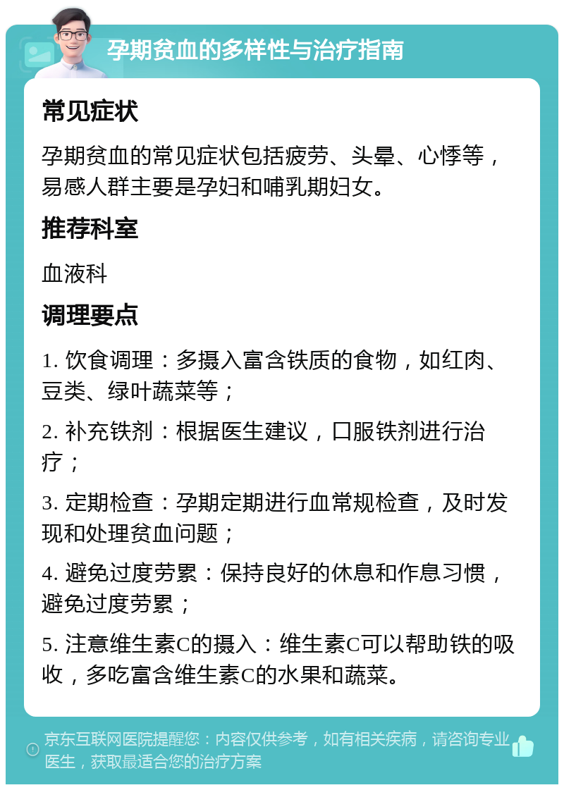 孕期贫血的多样性与治疗指南 常见症状 孕期贫血的常见症状包括疲劳、头晕、心悸等，易感人群主要是孕妇和哺乳期妇女。 推荐科室 血液科 调理要点 1. 饮食调理：多摄入富含铁质的食物，如红肉、豆类、绿叶蔬菜等； 2. 补充铁剂：根据医生建议，口服铁剂进行治疗； 3. 定期检查：孕期定期进行血常规检查，及时发现和处理贫血问题； 4. 避免过度劳累：保持良好的休息和作息习惯，避免过度劳累； 5. 注意维生素C的摄入：维生素C可以帮助铁的吸收，多吃富含维生素C的水果和蔬菜。