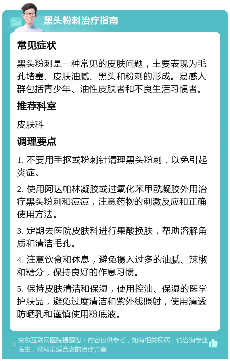 黑头粉刺治疗指南 常见症状 黑头粉刺是一种常见的皮肤问题，主要表现为毛孔堵塞、皮肤油腻、黑头和粉刺的形成。易感人群包括青少年、油性皮肤者和不良生活习惯者。 推荐科室 皮肤科 调理要点 1. 不要用手抠或粉刺针清理黑头粉刺，以免引起炎症。 2. 使用阿达帕林凝胶或过氧化苯甲酰凝胶外用治疗黑头粉刺和痘痘，注意药物的刺激反应和正确使用方法。 3. 定期去医院皮肤科进行果酸换肤，帮助溶解角质和清洁毛孔。 4. 注意饮食和休息，避免摄入过多的油腻、辣椒和糖分，保持良好的作息习惯。 5. 保持皮肤清洁和保湿，使用控油、保湿的医学护肤品，避免过度清洁和紫外线照射，使用清透防晒乳和谨慎使用粉底液。