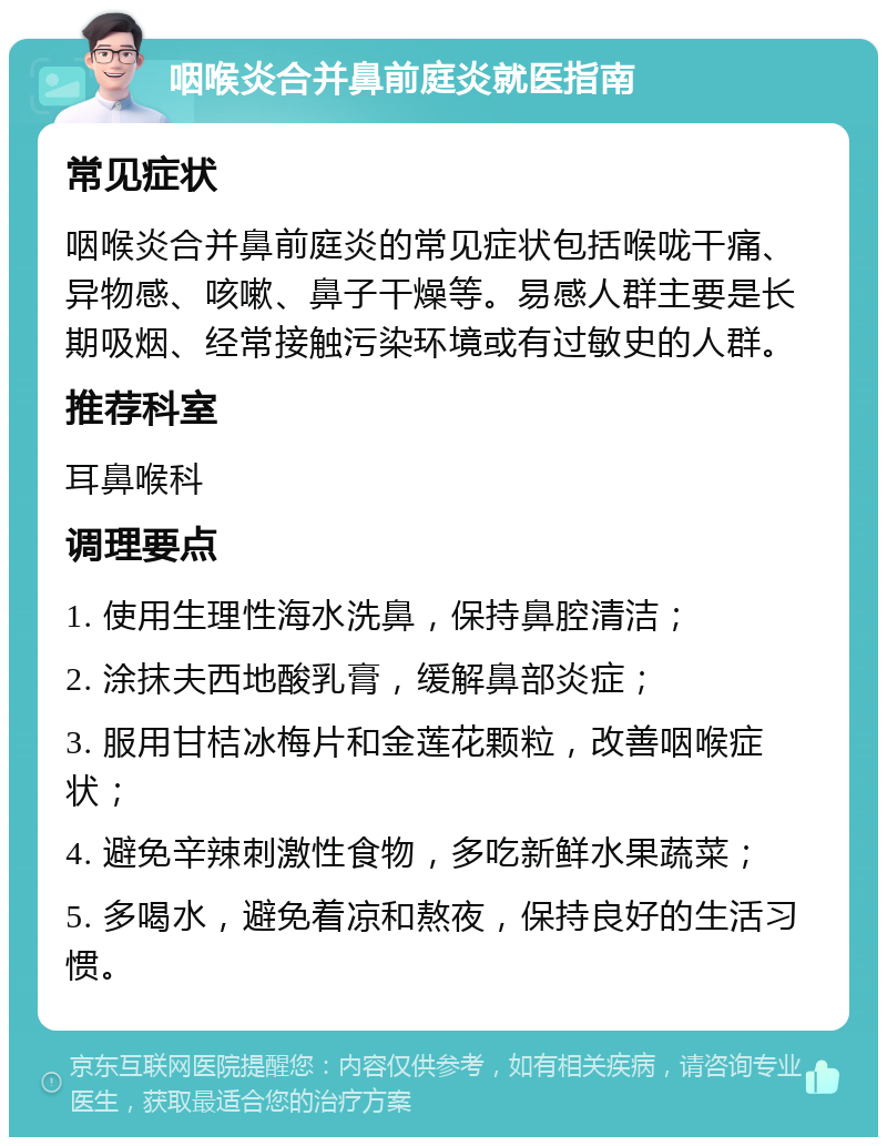 咽喉炎合并鼻前庭炎就医指南 常见症状 咽喉炎合并鼻前庭炎的常见症状包括喉咙干痛、异物感、咳嗽、鼻子干燥等。易感人群主要是长期吸烟、经常接触污染环境或有过敏史的人群。 推荐科室 耳鼻喉科 调理要点 1. 使用生理性海水洗鼻，保持鼻腔清洁； 2. 涂抹夫西地酸乳膏，缓解鼻部炎症； 3. 服用甘桔冰梅片和金莲花颗粒，改善咽喉症状； 4. 避免辛辣刺激性食物，多吃新鲜水果蔬菜； 5. 多喝水，避免着凉和熬夜，保持良好的生活习惯。