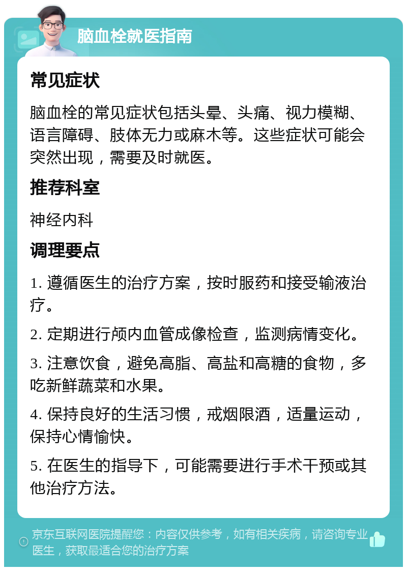 脑血栓就医指南 常见症状 脑血栓的常见症状包括头晕、头痛、视力模糊、语言障碍、肢体无力或麻木等。这些症状可能会突然出现，需要及时就医。 推荐科室 神经内科 调理要点 1. 遵循医生的治疗方案，按时服药和接受输液治疗。 2. 定期进行颅内血管成像检查，监测病情变化。 3. 注意饮食，避免高脂、高盐和高糖的食物，多吃新鲜蔬菜和水果。 4. 保持良好的生活习惯，戒烟限酒，适量运动，保持心情愉快。 5. 在医生的指导下，可能需要进行手术干预或其他治疗方法。