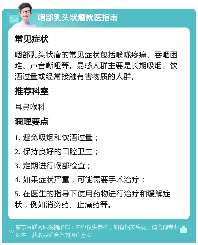 咽部乳头状瘤就医指南 常见症状 咽部乳头状瘤的常见症状包括喉咙疼痛、吞咽困难、声音嘶哑等。易感人群主要是长期吸烟、饮酒过量或经常接触有害物质的人群。 推荐科室 耳鼻喉科 调理要点 1. 避免吸烟和饮酒过量； 2. 保持良好的口腔卫生； 3. 定期进行喉部检查； 4. 如果症状严重，可能需要手术治疗； 5. 在医生的指导下使用药物进行治疗和缓解症状，例如消炎药、止痛药等。