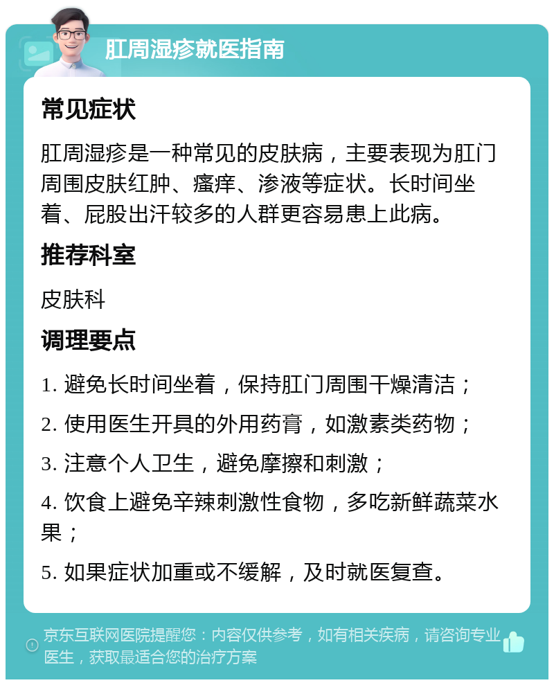 肛周湿疹就医指南 常见症状 肛周湿疹是一种常见的皮肤病，主要表现为肛门周围皮肤红肿、瘙痒、渗液等症状。长时间坐着、屁股出汗较多的人群更容易患上此病。 推荐科室 皮肤科 调理要点 1. 避免长时间坐着，保持肛门周围干燥清洁； 2. 使用医生开具的外用药膏，如激素类药物； 3. 注意个人卫生，避免摩擦和刺激； 4. 饮食上避免辛辣刺激性食物，多吃新鲜蔬菜水果； 5. 如果症状加重或不缓解，及时就医复查。