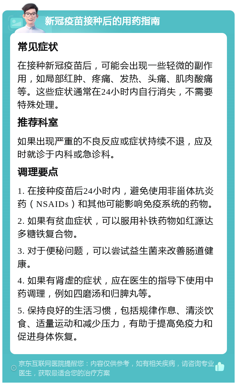 新冠疫苗接种后的用药指南 常见症状 在接种新冠疫苗后，可能会出现一些轻微的副作用，如局部红肿、疼痛、发热、头痛、肌肉酸痛等。这些症状通常在24小时内自行消失，不需要特殊处理。 推荐科室 如果出现严重的不良反应或症状持续不退，应及时就诊于内科或急诊科。 调理要点 1. 在接种疫苗后24小时内，避免使用非甾体抗炎药（NSAIDs）和其他可能影响免疫系统的药物。 2. 如果有贫血症状，可以服用补铁药物如红源达多糖铁复合物。 3. 对于便秘问题，可以尝试益生菌来改善肠道健康。 4. 如果有肾虚的症状，应在医生的指导下使用中药调理，例如四磨汤和归脾丸等。 5. 保持良好的生活习惯，包括规律作息、清淡饮食、适量运动和减少压力，有助于提高免疫力和促进身体恢复。