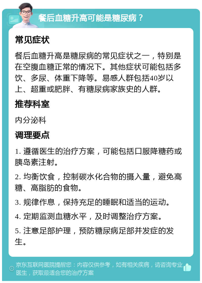 餐后血糖升高可能是糖尿病？ 常见症状 餐后血糖升高是糖尿病的常见症状之一，特别是在空腹血糖正常的情况下。其他症状可能包括多饮、多尿、体重下降等。易感人群包括40岁以上、超重或肥胖、有糖尿病家族史的人群。 推荐科室 内分泌科 调理要点 1. 遵循医生的治疗方案，可能包括口服降糖药或胰岛素注射。 2. 均衡饮食，控制碳水化合物的摄入量，避免高糖、高脂肪的食物。 3. 规律作息，保持充足的睡眠和适当的运动。 4. 定期监测血糖水平，及时调整治疗方案。 5. 注意足部护理，预防糖尿病足部并发症的发生。