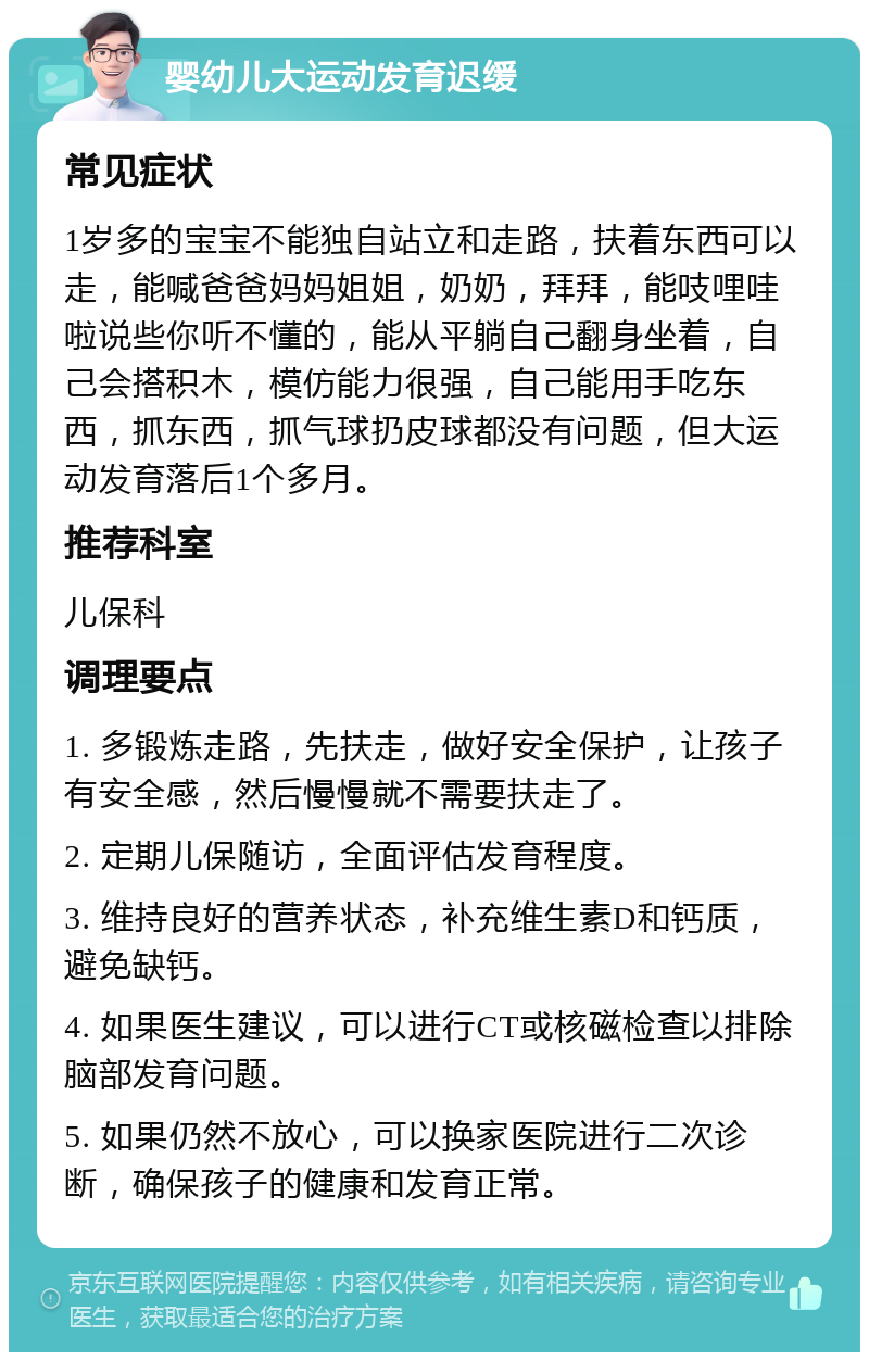 婴幼儿大运动发育迟缓 常见症状 1岁多的宝宝不能独自站立和走路，扶着东西可以走，能喊爸爸妈妈姐姐，奶奶，拜拜，能吱哩哇啦说些你听不懂的，能从平躺自己翻身坐着，自己会搭积木，模仿能力很强，自己能用手吃东西，抓东西，抓气球扔皮球都没有问题，但大运动发育落后1个多月。 推荐科室 儿保科 调理要点 1. 多锻炼走路，先扶走，做好安全保护，让孩子有安全感，然后慢慢就不需要扶走了。 2. 定期儿保随访，全面评估发育程度。 3. 维持良好的营养状态，补充维生素D和钙质，避免缺钙。 4. 如果医生建议，可以进行CT或核磁检查以排除脑部发育问题。 5. 如果仍然不放心，可以换家医院进行二次诊断，确保孩子的健康和发育正常。