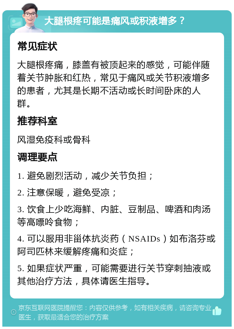 大腿根疼可能是痛风或积液增多？ 常见症状 大腿根疼痛，膝盖有被顶起来的感觉，可能伴随着关节肿胀和红热，常见于痛风或关节积液增多的患者，尤其是长期不活动或长时间卧床的人群。 推荐科室 风湿免疫科或骨科 调理要点 1. 避免剧烈活动，减少关节负担； 2. 注意保暖，避免受凉； 3. 饮食上少吃海鲜、内脏、豆制品、啤酒和肉汤等高嘌呤食物； 4. 可以服用非甾体抗炎药（NSAIDs）如布洛芬或阿司匹林来缓解疼痛和炎症； 5. 如果症状严重，可能需要进行关节穿刺抽液或其他治疗方法，具体请医生指导。