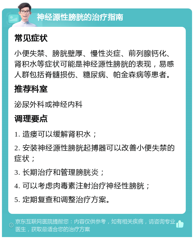 神经源性膀胱的治疗指南 常见症状 小便失禁、膀胱壁厚、慢性炎症、前列腺钙化、肾积水等症状可能是神经源性膀胱的表现，易感人群包括脊髓损伤、糖尿病、帕金森病等患者。 推荐科室 泌尿外科或神经内科 调理要点 1. 造瘘可以缓解肾积水； 2. 安装神经源性膀胱起搏器可以改善小便失禁的症状； 3. 长期治疗和管理膀胱炎； 4. 可以考虑肉毒素注射治疗神经性膀胱； 5. 定期复查和调整治疗方案。