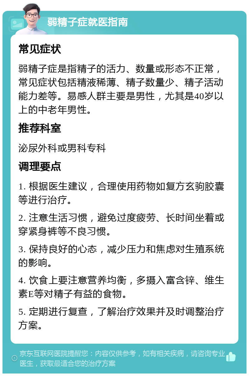 弱精子症就医指南 常见症状 弱精子症是指精子的活力、数量或形态不正常，常见症状包括精液稀薄、精子数量少、精子活动能力差等。易感人群主要是男性，尤其是40岁以上的中老年男性。 推荐科室 泌尿外科或男科专科 调理要点 1. 根据医生建议，合理使用药物如复方玄驹胶囊等进行治疗。 2. 注意生活习惯，避免过度疲劳、长时间坐着或穿紧身裤等不良习惯。 3. 保持良好的心态，减少压力和焦虑对生殖系统的影响。 4. 饮食上要注意营养均衡，多摄入富含锌、维生素E等对精子有益的食物。 5. 定期进行复查，了解治疗效果并及时调整治疗方案。