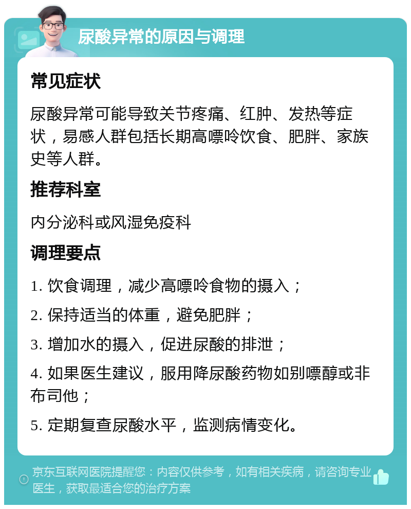 尿酸异常的原因与调理 常见症状 尿酸异常可能导致关节疼痛、红肿、发热等症状，易感人群包括长期高嘌呤饮食、肥胖、家族史等人群。 推荐科室 内分泌科或风湿免疫科 调理要点 1. 饮食调理，减少高嘌呤食物的摄入； 2. 保持适当的体重，避免肥胖； 3. 增加水的摄入，促进尿酸的排泄； 4. 如果医生建议，服用降尿酸药物如别嘌醇或非布司他； 5. 定期复查尿酸水平，监测病情变化。