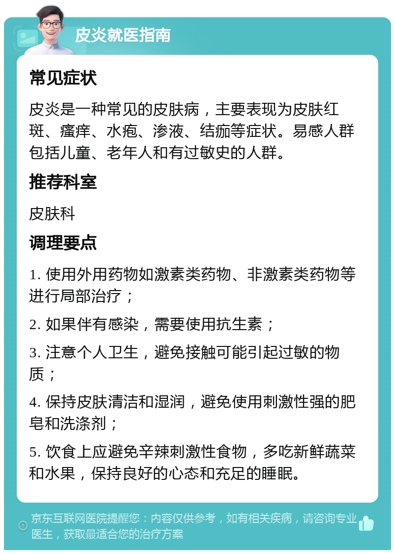 皮炎就医指南 常见症状 皮炎是一种常见的皮肤病，主要表现为皮肤红斑、瘙痒、水疱、渗液、结痂等症状。易感人群包括儿童、老年人和有过敏史的人群。 推荐科室 皮肤科 调理要点 1. 使用外用药物如激素类药物、非激素类药物等进行局部治疗； 2. 如果伴有感染，需要使用抗生素； 3. 注意个人卫生，避免接触可能引起过敏的物质； 4. 保持皮肤清洁和湿润，避免使用刺激性强的肥皂和洗涤剂； 5. 饮食上应避免辛辣刺激性食物，多吃新鲜蔬菜和水果，保持良好的心态和充足的睡眠。