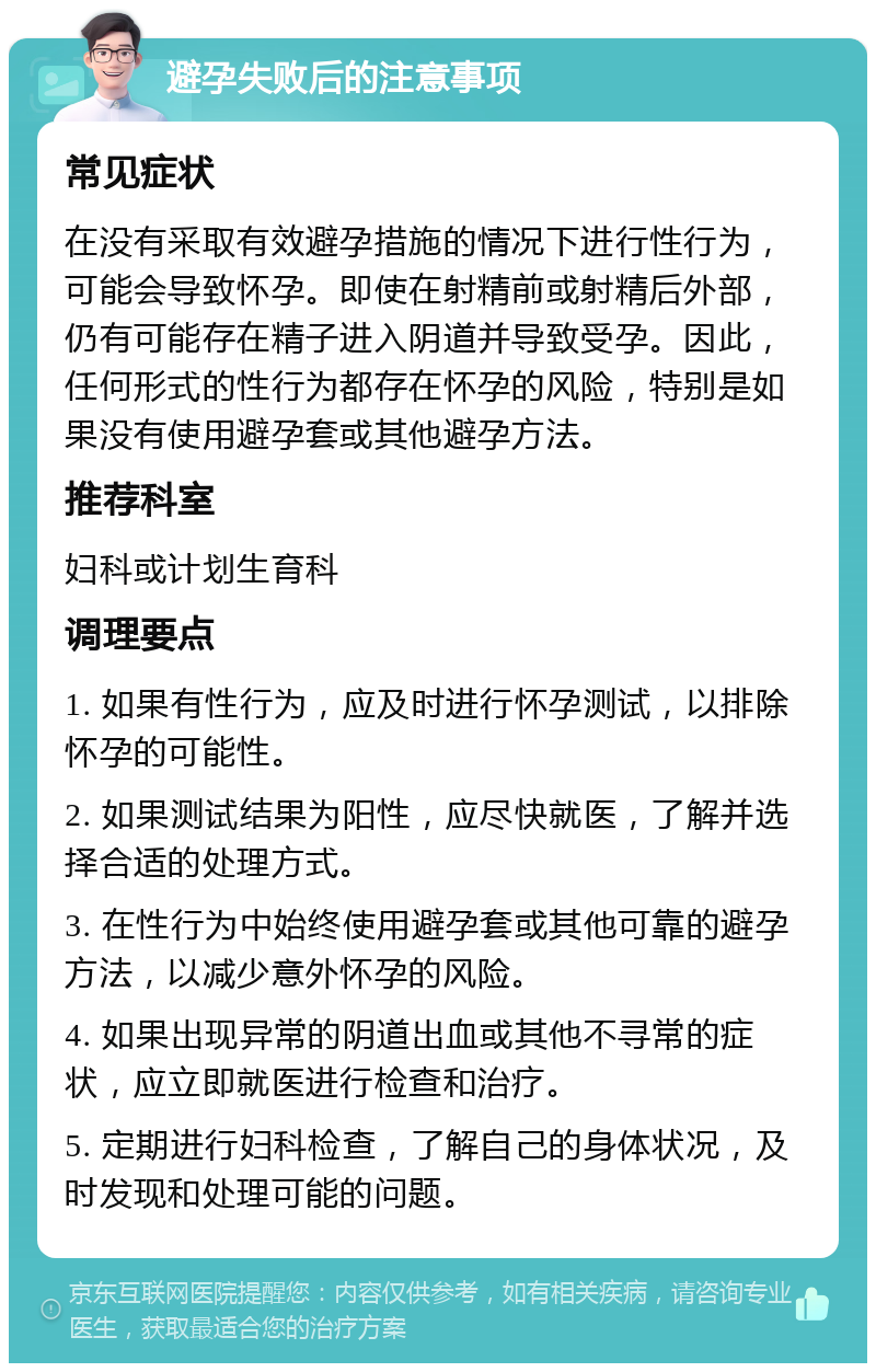 避孕失败后的注意事项 常见症状 在没有采取有效避孕措施的情况下进行性行为，可能会导致怀孕。即使在射精前或射精后外部，仍有可能存在精子进入阴道并导致受孕。因此，任何形式的性行为都存在怀孕的风险，特别是如果没有使用避孕套或其他避孕方法。 推荐科室 妇科或计划生育科 调理要点 1. 如果有性行为，应及时进行怀孕测试，以排除怀孕的可能性。 2. 如果测试结果为阳性，应尽快就医，了解并选择合适的处理方式。 3. 在性行为中始终使用避孕套或其他可靠的避孕方法，以减少意外怀孕的风险。 4. 如果出现异常的阴道出血或其他不寻常的症状，应立即就医进行检查和治疗。 5. 定期进行妇科检查，了解自己的身体状况，及时发现和处理可能的问题。