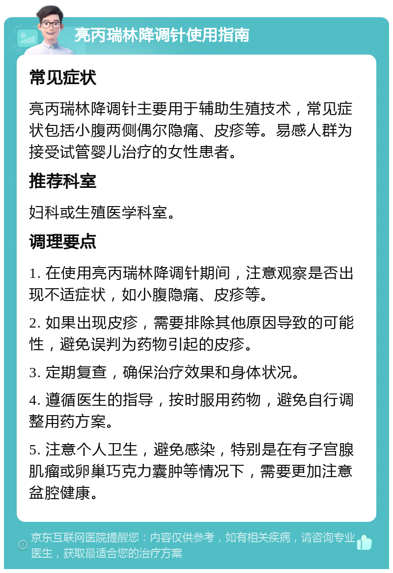 亮丙瑞林降调针使用指南 常见症状 亮丙瑞林降调针主要用于辅助生殖技术，常见症状包括小腹两侧偶尔隐痛、皮疹等。易感人群为接受试管婴儿治疗的女性患者。 推荐科室 妇科或生殖医学科室。 调理要点 1. 在使用亮丙瑞林降调针期间，注意观察是否出现不适症状，如小腹隐痛、皮疹等。 2. 如果出现皮疹，需要排除其他原因导致的可能性，避免误判为药物引起的皮疹。 3. 定期复查，确保治疗效果和身体状况。 4. 遵循医生的指导，按时服用药物，避免自行调整用药方案。 5. 注意个人卫生，避免感染，特别是在有子宫腺肌瘤或卵巢巧克力囊肿等情况下，需要更加注意盆腔健康。