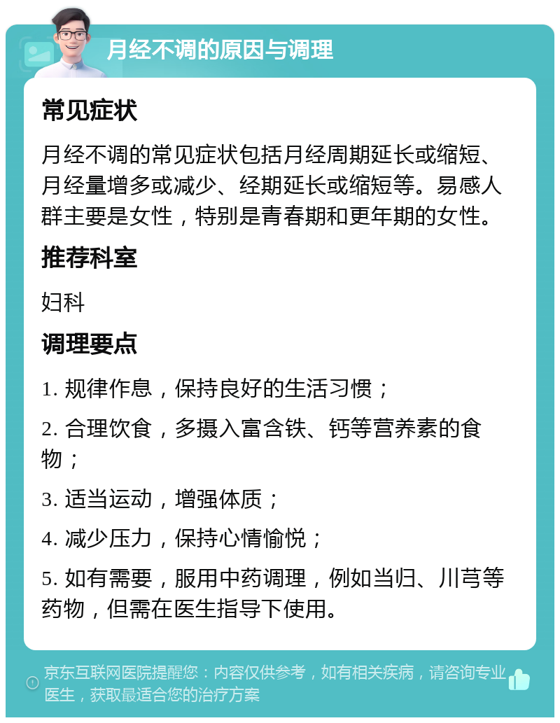 月经不调的原因与调理 常见症状 月经不调的常见症状包括月经周期延长或缩短、月经量增多或减少、经期延长或缩短等。易感人群主要是女性，特别是青春期和更年期的女性。 推荐科室 妇科 调理要点 1. 规律作息，保持良好的生活习惯； 2. 合理饮食，多摄入富含铁、钙等营养素的食物； 3. 适当运动，增强体质； 4. 减少压力，保持心情愉悦； 5. 如有需要，服用中药调理，例如当归、川芎等药物，但需在医生指导下使用。