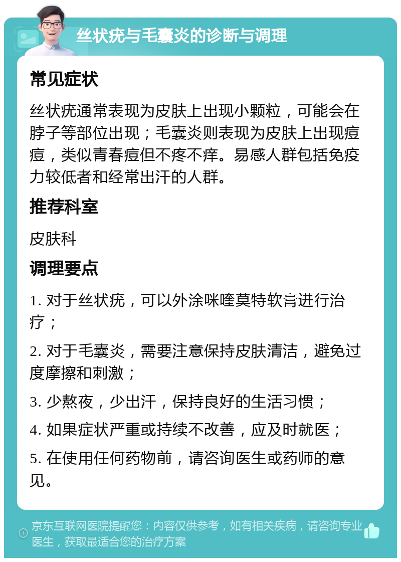 丝状疣与毛囊炎的诊断与调理 常见症状 丝状疣通常表现为皮肤上出现小颗粒，可能会在脖子等部位出现；毛囊炎则表现为皮肤上出现痘痘，类似青春痘但不疼不痒。易感人群包括免疫力较低者和经常出汗的人群。 推荐科室 皮肤科 调理要点 1. 对于丝状疣，可以外涂咪喹莫特软膏进行治疗； 2. 对于毛囊炎，需要注意保持皮肤清洁，避免过度摩擦和刺激； 3. 少熬夜，少出汗，保持良好的生活习惯； 4. 如果症状严重或持续不改善，应及时就医； 5. 在使用任何药物前，请咨询医生或药师的意见。