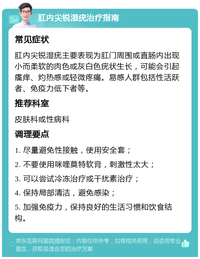 肛内尖锐湿疣治疗指南 常见症状 肛内尖锐湿疣主要表现为肛门周围或直肠内出现小而柔软的肉色或灰白色疣状生长，可能会引起瘙痒、灼热感或轻微疼痛。易感人群包括性活跃者、免疫力低下者等。 推荐科室 皮肤科或性病科 调理要点 1. 尽量避免性接触，使用安全套； 2. 不要使用咪喹莫特软膏，刺激性太大； 3. 可以尝试冷冻治疗或干扰素治疗； 4. 保持局部清洁，避免感染； 5. 加强免疫力，保持良好的生活习惯和饮食结构。