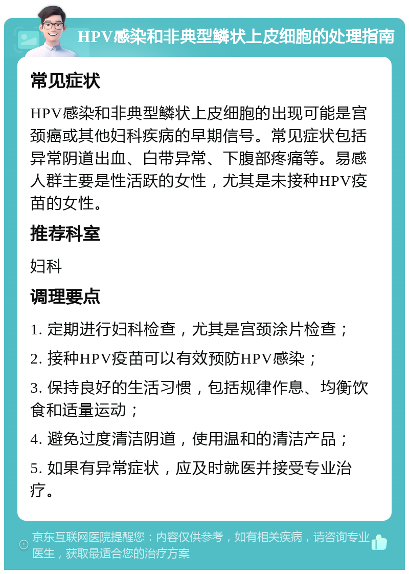 HPV感染和非典型鳞状上皮细胞的处理指南 常见症状 HPV感染和非典型鳞状上皮细胞的出现可能是宫颈癌或其他妇科疾病的早期信号。常见症状包括异常阴道出血、白带异常、下腹部疼痛等。易感人群主要是性活跃的女性，尤其是未接种HPV疫苗的女性。 推荐科室 妇科 调理要点 1. 定期进行妇科检查，尤其是宫颈涂片检查； 2. 接种HPV疫苗可以有效预防HPV感染； 3. 保持良好的生活习惯，包括规律作息、均衡饮食和适量运动； 4. 避免过度清洁阴道，使用温和的清洁产品； 5. 如果有异常症状，应及时就医并接受专业治疗。