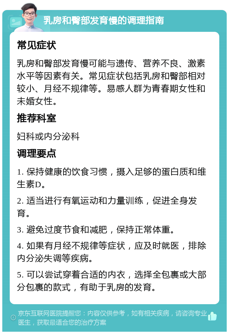 乳房和臀部发育慢的调理指南 常见症状 乳房和臀部发育慢可能与遗传、营养不良、激素水平等因素有关。常见症状包括乳房和臀部相对较小、月经不规律等。易感人群为青春期女性和未婚女性。 推荐科室 妇科或内分泌科 调理要点 1. 保持健康的饮食习惯，摄入足够的蛋白质和维生素D。 2. 适当进行有氧运动和力量训练，促进全身发育。 3. 避免过度节食和减肥，保持正常体重。 4. 如果有月经不规律等症状，应及时就医，排除内分泌失调等疾病。 5. 可以尝试穿着合适的内衣，选择全包裹或大部分包裹的款式，有助于乳房的发育。