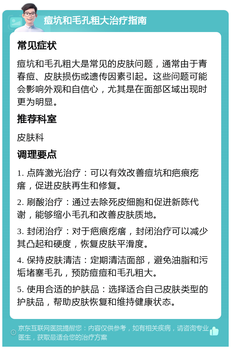 痘坑和毛孔粗大治疗指南 常见症状 痘坑和毛孔粗大是常见的皮肤问题，通常由于青春痘、皮肤损伤或遗传因素引起。这些问题可能会影响外观和自信心，尤其是在面部区域出现时更为明显。 推荐科室 皮肤科 调理要点 1. 点阵激光治疗：可以有效改善痘坑和疤痕疙瘩，促进皮肤再生和修复。 2. 刷酸治疗：通过去除死皮细胞和促进新陈代谢，能够缩小毛孔和改善皮肤质地。 3. 封闭治疗：对于疤痕疙瘩，封闭治疗可以减少其凸起和硬度，恢复皮肤平滑度。 4. 保持皮肤清洁：定期清洁面部，避免油脂和污垢堵塞毛孔，预防痘痘和毛孔粗大。 5. 使用合适的护肤品：选择适合自己皮肤类型的护肤品，帮助皮肤恢复和维持健康状态。