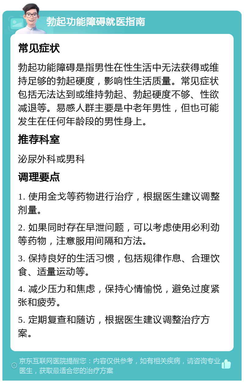 勃起功能障碍就医指南 常见症状 勃起功能障碍是指男性在性生活中无法获得或维持足够的勃起硬度，影响性生活质量。常见症状包括无法达到或维持勃起、勃起硬度不够、性欲减退等。易感人群主要是中老年男性，但也可能发生在任何年龄段的男性身上。 推荐科室 泌尿外科或男科 调理要点 1. 使用金戈等药物进行治疗，根据医生建议调整剂量。 2. 如果同时存在早泄问题，可以考虑使用必利劲等药物，注意服用间隔和方法。 3. 保持良好的生活习惯，包括规律作息、合理饮食、适量运动等。 4. 减少压力和焦虑，保持心情愉悦，避免过度紧张和疲劳。 5. 定期复查和随访，根据医生建议调整治疗方案。