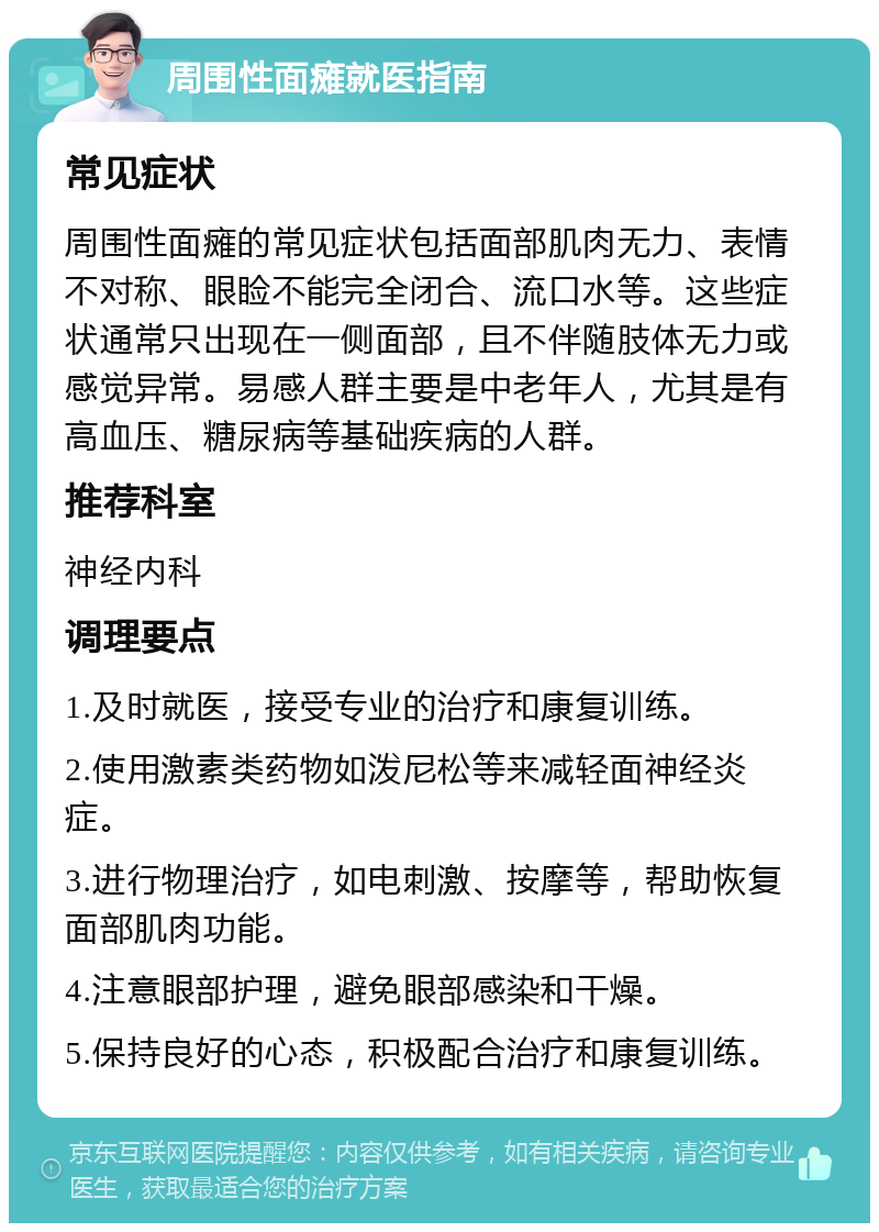 周围性面瘫就医指南 常见症状 周围性面瘫的常见症状包括面部肌肉无力、表情不对称、眼睑不能完全闭合、流口水等。这些症状通常只出现在一侧面部，且不伴随肢体无力或感觉异常。易感人群主要是中老年人，尤其是有高血压、糖尿病等基础疾病的人群。 推荐科室 神经内科 调理要点 1.及时就医，接受专业的治疗和康复训练。 2.使用激素类药物如泼尼松等来减轻面神经炎症。 3.进行物理治疗，如电刺激、按摩等，帮助恢复面部肌肉功能。 4.注意眼部护理，避免眼部感染和干燥。 5.保持良好的心态，积极配合治疗和康复训练。