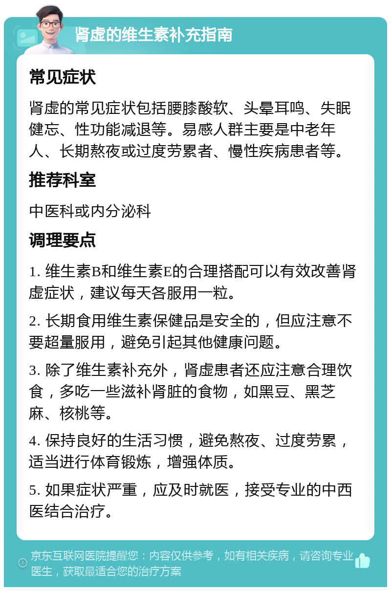 肾虚的维生素补充指南 常见症状 肾虚的常见症状包括腰膝酸软、头晕耳鸣、失眠健忘、性功能减退等。易感人群主要是中老年人、长期熬夜或过度劳累者、慢性疾病患者等。 推荐科室 中医科或内分泌科 调理要点 1. 维生素B和维生素E的合理搭配可以有效改善肾虚症状，建议每天各服用一粒。 2. 长期食用维生素保健品是安全的，但应注意不要超量服用，避免引起其他健康问题。 3. 除了维生素补充外，肾虚患者还应注意合理饮食，多吃一些滋补肾脏的食物，如黑豆、黑芝麻、核桃等。 4. 保持良好的生活习惯，避免熬夜、过度劳累，适当进行体育锻炼，增强体质。 5. 如果症状严重，应及时就医，接受专业的中西医结合治疗。