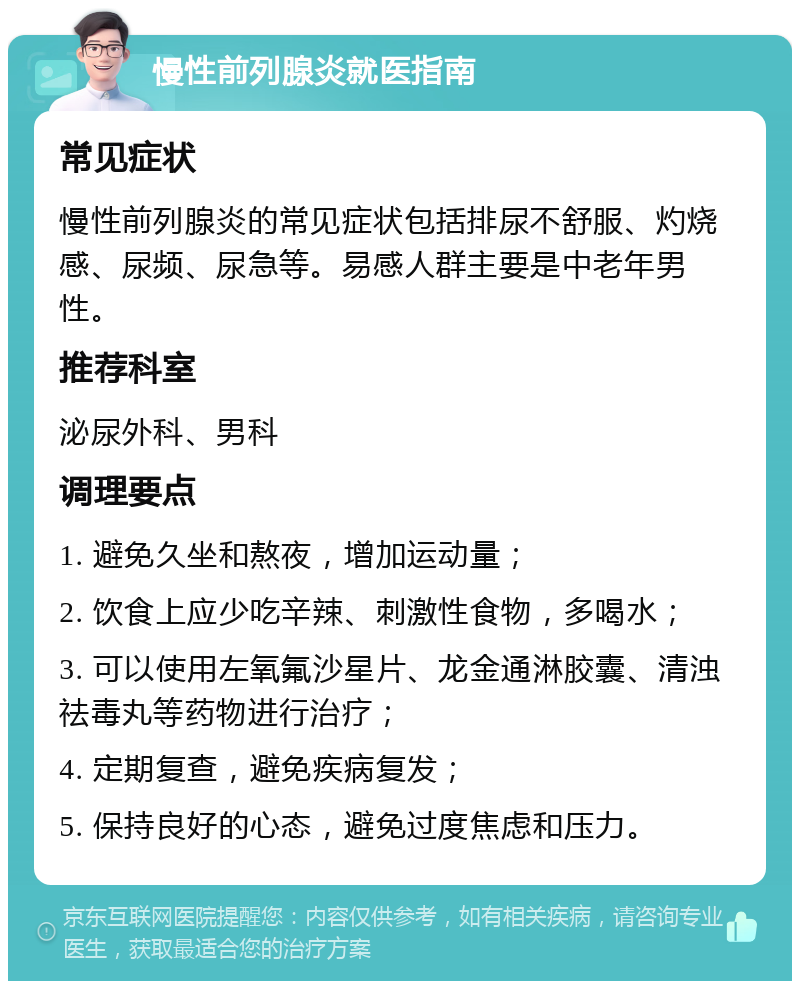 慢性前列腺炎就医指南 常见症状 慢性前列腺炎的常见症状包括排尿不舒服、灼烧感、尿频、尿急等。易感人群主要是中老年男性。 推荐科室 泌尿外科、男科 调理要点 1. 避免久坐和熬夜，增加运动量； 2. 饮食上应少吃辛辣、刺激性食物，多喝水； 3. 可以使用左氧氟沙星片、龙金通淋胶囊、清浊祛毒丸等药物进行治疗； 4. 定期复查，避免疾病复发； 5. 保持良好的心态，避免过度焦虑和压力。