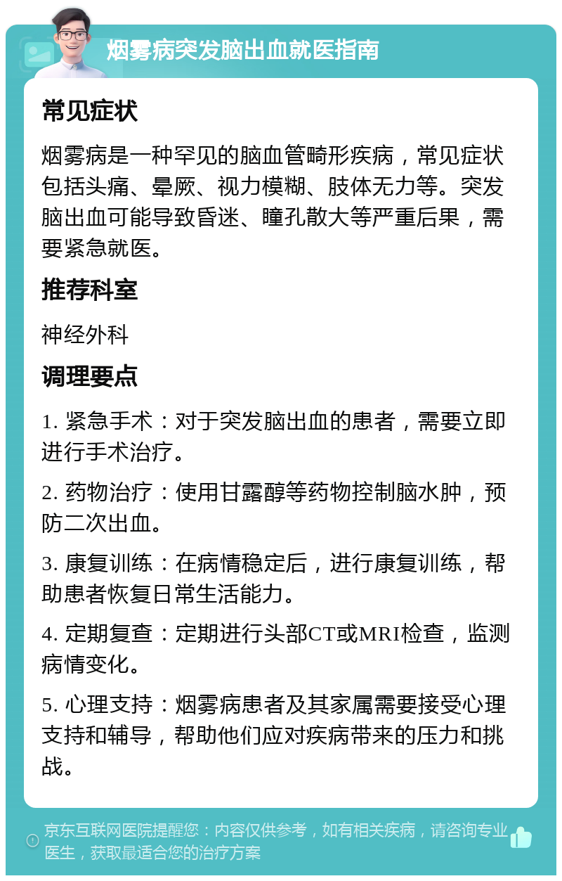 烟雾病突发脑出血就医指南 常见症状 烟雾病是一种罕见的脑血管畸形疾病，常见症状包括头痛、晕厥、视力模糊、肢体无力等。突发脑出血可能导致昏迷、瞳孔散大等严重后果，需要紧急就医。 推荐科室 神经外科 调理要点 1. 紧急手术：对于突发脑出血的患者，需要立即进行手术治疗。 2. 药物治疗：使用甘露醇等药物控制脑水肿，预防二次出血。 3. 康复训练：在病情稳定后，进行康复训练，帮助患者恢复日常生活能力。 4. 定期复查：定期进行头部CT或MRI检查，监测病情变化。 5. 心理支持：烟雾病患者及其家属需要接受心理支持和辅导，帮助他们应对疾病带来的压力和挑战。