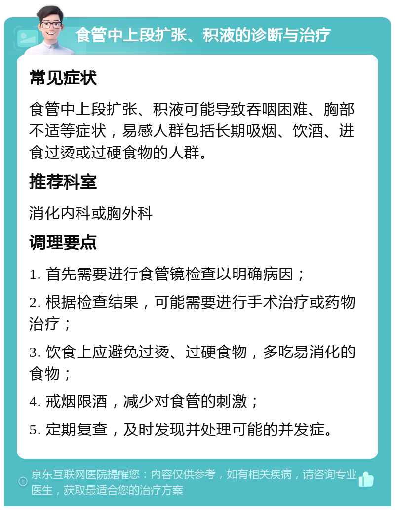 食管中上段扩张、积液的诊断与治疗 常见症状 食管中上段扩张、积液可能导致吞咽困难、胸部不适等症状，易感人群包括长期吸烟、饮酒、进食过烫或过硬食物的人群。 推荐科室 消化内科或胸外科 调理要点 1. 首先需要进行食管镜检查以明确病因； 2. 根据检查结果，可能需要进行手术治疗或药物治疗； 3. 饮食上应避免过烫、过硬食物，多吃易消化的食物； 4. 戒烟限酒，减少对食管的刺激； 5. 定期复查，及时发现并处理可能的并发症。