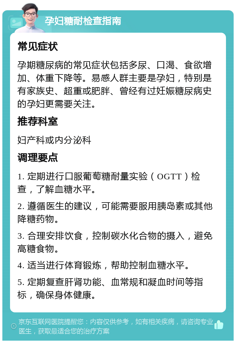 孕妇糖耐检查指南 常见症状 孕期糖尿病的常见症状包括多尿、口渴、食欲增加、体重下降等。易感人群主要是孕妇，特别是有家族史、超重或肥胖、曾经有过妊娠糖尿病史的孕妇更需要关注。 推荐科室 妇产科或内分泌科 调理要点 1. 定期进行口服葡萄糖耐量实验（OGTT）检查，了解血糖水平。 2. 遵循医生的建议，可能需要服用胰岛素或其他降糖药物。 3. 合理安排饮食，控制碳水化合物的摄入，避免高糖食物。 4. 适当进行体育锻炼，帮助控制血糖水平。 5. 定期复查肝肾功能、血常规和凝血时间等指标，确保身体健康。