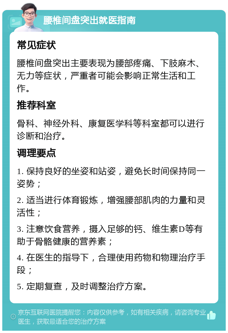 腰椎间盘突出就医指南 常见症状 腰椎间盘突出主要表现为腰部疼痛、下肢麻木、无力等症状，严重者可能会影响正常生活和工作。 推荐科室 骨科、神经外科、康复医学科等科室都可以进行诊断和治疗。 调理要点 1. 保持良好的坐姿和站姿，避免长时间保持同一姿势； 2. 适当进行体育锻炼，增强腰部肌肉的力量和灵活性； 3. 注意饮食营养，摄入足够的钙、维生素D等有助于骨骼健康的营养素； 4. 在医生的指导下，合理使用药物和物理治疗手段； 5. 定期复查，及时调整治疗方案。