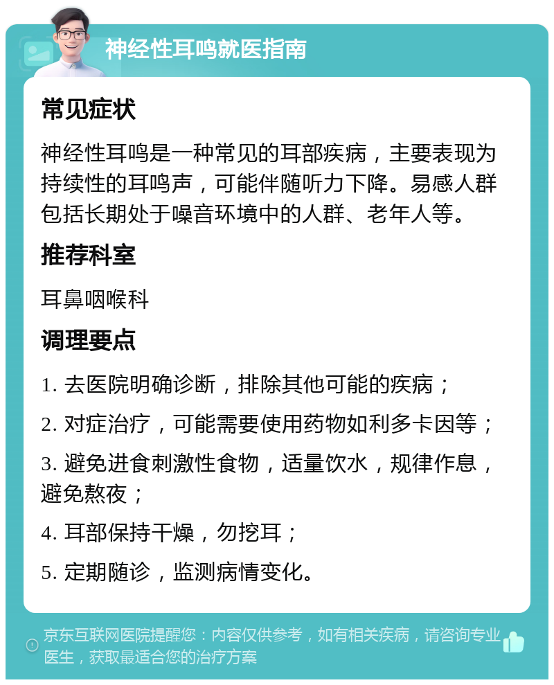 神经性耳鸣就医指南 常见症状 神经性耳鸣是一种常见的耳部疾病，主要表现为持续性的耳鸣声，可能伴随听力下降。易感人群包括长期处于噪音环境中的人群、老年人等。 推荐科室 耳鼻咽喉科 调理要点 1. 去医院明确诊断，排除其他可能的疾病； 2. 对症治疗，可能需要使用药物如利多卡因等； 3. 避免进食刺激性食物，适量饮水，规律作息，避免熬夜； 4. 耳部保持干燥，勿挖耳； 5. 定期随诊，监测病情变化。