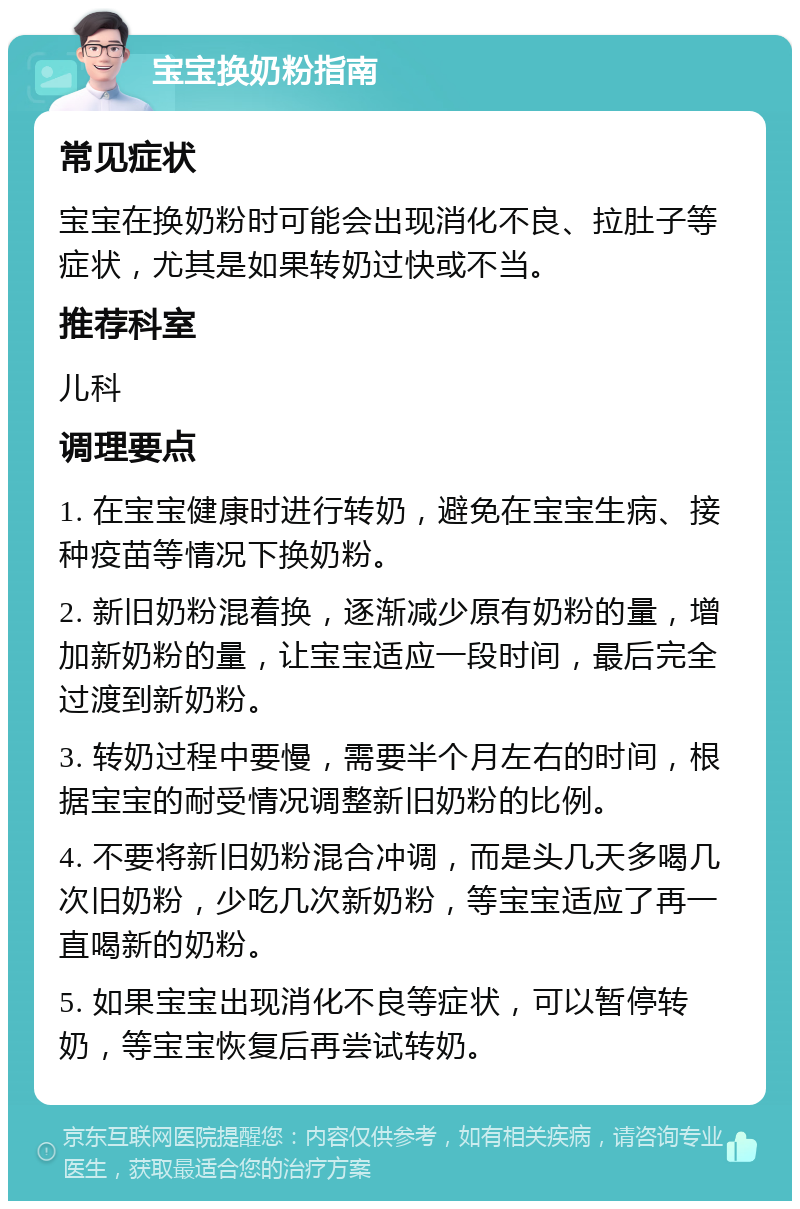 宝宝换奶粉指南 常见症状 宝宝在换奶粉时可能会出现消化不良、拉肚子等症状，尤其是如果转奶过快或不当。 推荐科室 儿科 调理要点 1. 在宝宝健康时进行转奶，避免在宝宝生病、接种疫苗等情况下换奶粉。 2. 新旧奶粉混着换，逐渐减少原有奶粉的量，增加新奶粉的量，让宝宝适应一段时间，最后完全过渡到新奶粉。 3. 转奶过程中要慢，需要半个月左右的时间，根据宝宝的耐受情况调整新旧奶粉的比例。 4. 不要将新旧奶粉混合冲调，而是头几天多喝几次旧奶粉，少吃几次新奶粉，等宝宝适应了再一直喝新的奶粉。 5. 如果宝宝出现消化不良等症状，可以暂停转奶，等宝宝恢复后再尝试转奶。